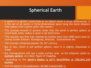 Spherical Earth
• A sphere is a perfect round body or an object which is three dimensional, It
is the set of all points in three-dimensional space lying the same distance
(the radius) from a given point (the center).
• This concept existed in ancient times that the earth is perfect sphere )a
round body whosr radius is same in all directions).
• This concept was first ever claimed by Greeks more than 2000 years back by
various Greek Scholars Pythagoras, Aristotle, Eratosthenes etc.
• The Concept remained popular till 16th
century.
• But in fact, Earth is not perfect sphere, rater it is slightly ellipsoidal in
shape.
• But Cartographers still use a same surface area as the ellipsoid called an
Authalic sphere as a basic figure of mapping.
• According to this Earth’s Radius is 6371 km(3959mi or 250,842,240
inches)
• And the Earth’s Circumference: 40,030.2 km(24,845.1)
 