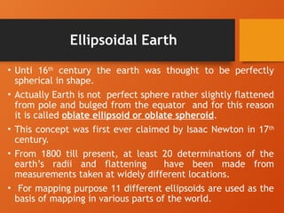 Ellipsoidal Earth
• Unti 16th
century the earth was thought to be perfectly
spherical in shape.
• Actually Earth is not perfect sphere rather slightly flattened
from pole and bulged from the equator and for this reason
it is called oblate ellipsoid or oblate spheroid.
• This concept was first ever claimed by Isaac Newton in 17th
century.
• From 1800 till present, at least 20 determinations of the
earth’s radii and flattening have been made from
measurements taken at widely different locations.
• For mapping purpose 11 different ellipsoids are used as the
basis of mapping in various parts of the world.
 