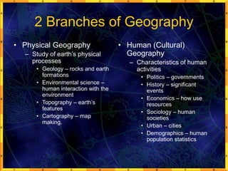 2 Branches of Geography
• Physical Geography
– Study of earth’s physical
processes
• Geology – rocks and earth
formations
• Environmental science –
human interaction with the
environment
• Topography – earth’s
features
• Cartography – map
making.
• Human (Cultural)
Geography
– Characteristics of human
activities
• Politics – governments
• History – significant
events
• Economics – how use
resources
• Sociology – human
societies
• Urban – cities
• Demographics – human
population statistics
 