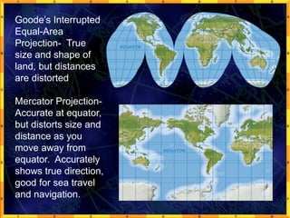 Goode’s Interrupted
Equal-Area
Projection- True
size and shape of
land, but distances
are distorted
Mercator Projection-
Accurate at equator,
but distorts size and
distance as you
move away from
equator. Accurately
shows true direction,
good for sea travel
and navigation.
 
