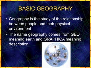 BASIC GEOGRAPHY
• Geography is the study of the relationship
between people and their physical
environment
• The name geography comes from GEO
meaning earth and GRAPHICA meaning
description.
 