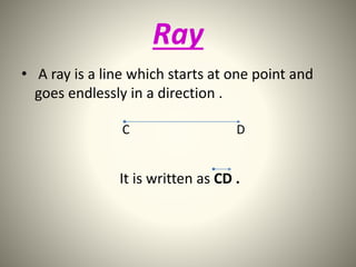 Ray 
• A ray is a line which starts at one point and 
goes endlessly in a direction . 
C D 
It is written as CD . 
 