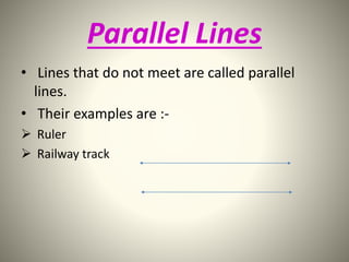 Parallel Lines 
• Lines that do not meet are called parallel 
lines. 
• Their examples are :- 
 Ruler 
 Railway track 
 