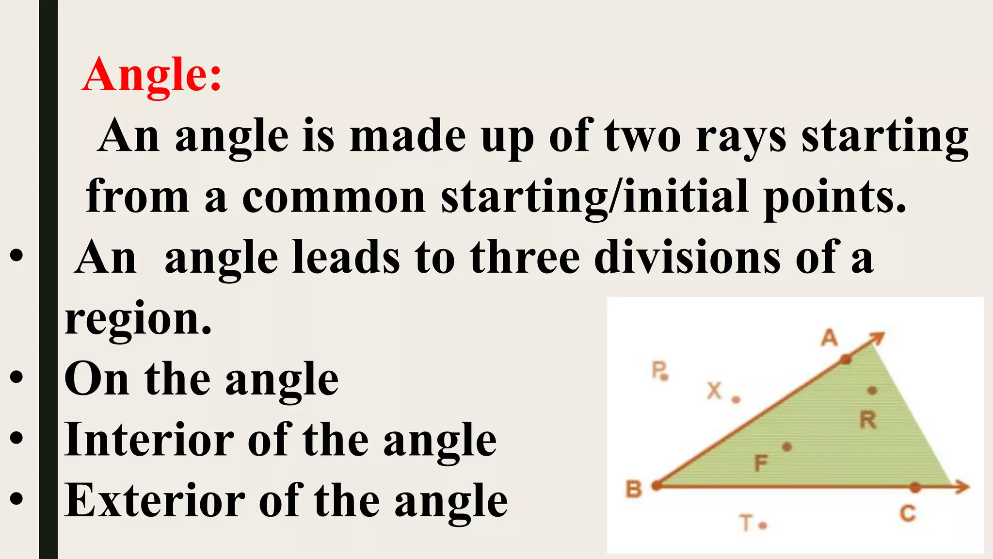Angle:
An angle is made up of two rays starting
from a common starting/initial points.
• An angle leads to three divisions of a
region.
• On the angle
• Interior of the angle
• Exterior of the angle
 