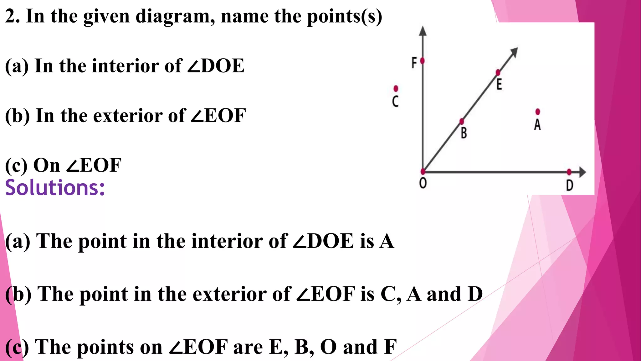 2. In the given diagram, name the points(s)
(a) In the interior of ∠DOE
(b) In the exterior of ∠EOF
(c) On ∠EOF
Solutions:
(a) The point in the interior of ∠DOE is A
(b) The point in the exterior of ∠EOF is C, A and D
(c) The points on ∠EOF are E, B, O and F
 