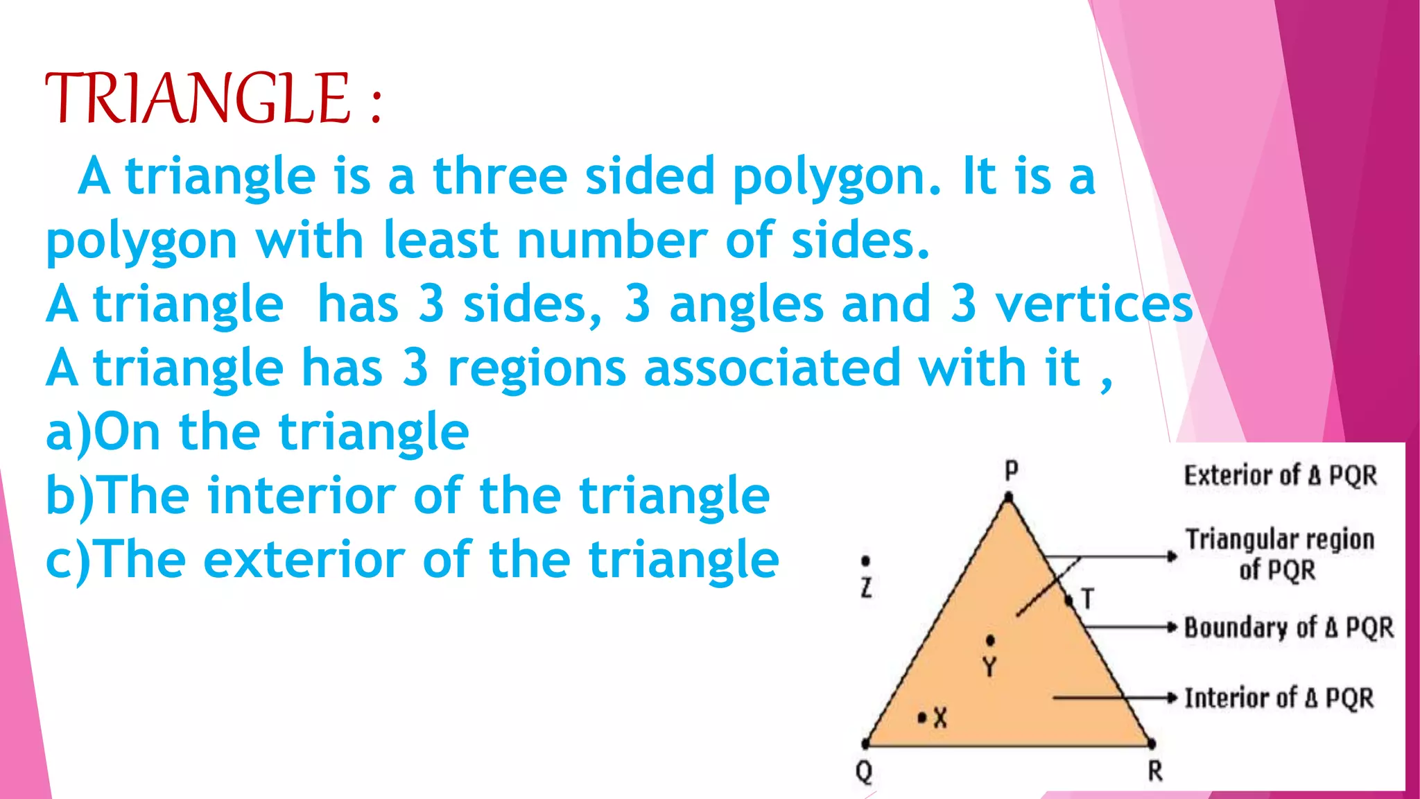 TRIANGLE :
A triangle is a three sided polygon. It is a
polygon with least number of sides.
A triangle has 3 sides, 3 angles and 3 vertices
A triangle has 3 regions associated with it ,
a)On the triangle
b)The interior of the triangle
c)The exterior of the triangle
 