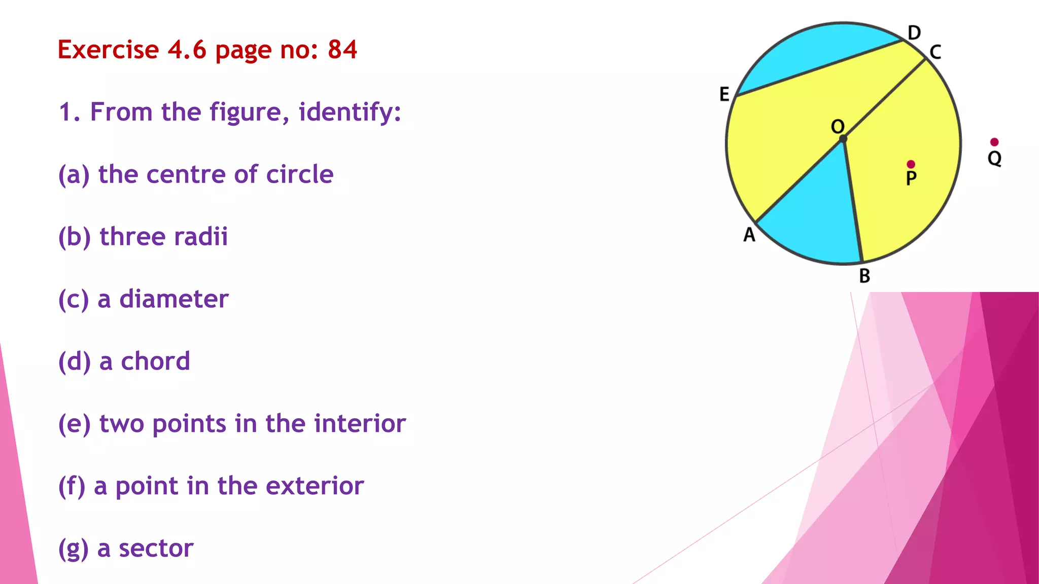 Exercise 4.6 page no: 84
1. From the figure, identify:
(a) the centre of circle
(b) three radii
(c) a diameter
(d) a chord
(e) two points in the interior
(f) a point in the exterior
(g) a sector
 