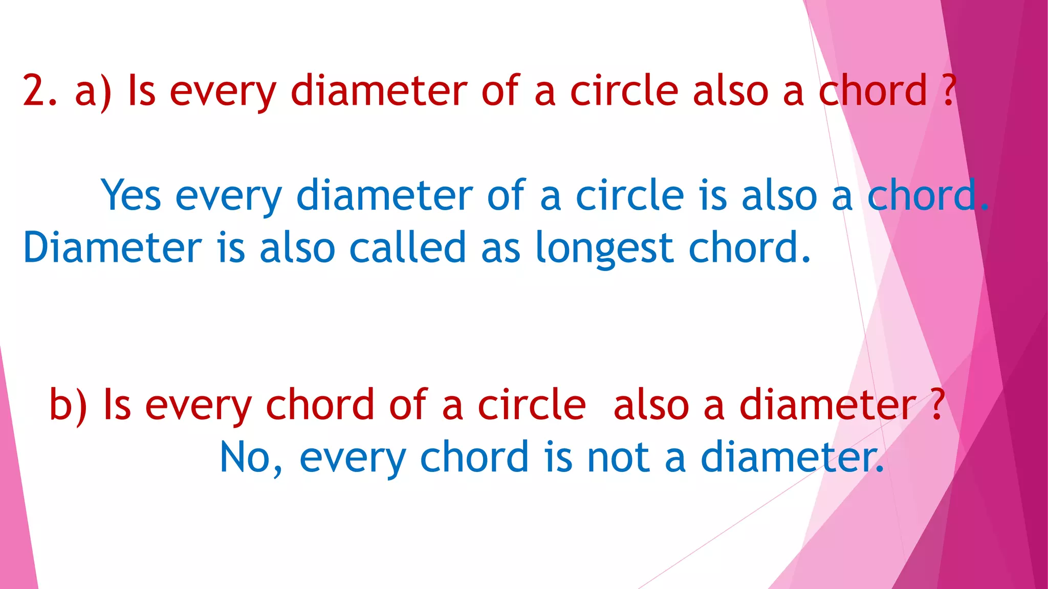 2. a) Is every diameter of a circle also a chord ?
Yes every diameter of a circle is also a chord.
Diameter is also called as longest chord.
b) Is every chord of a circle also a diameter ?
No, every chord is not a diameter.
 