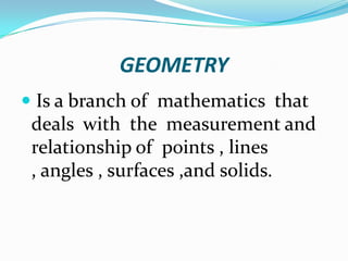 GEOMETRY
 Is a branch of mathematics that
 deals with the measurement and
 relationship of points , lines
 , angles , surfaces ,and solids.
 