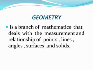 GEOMETRY
 Is a branch of mathematics that
 deals with the measurement and
 relationship of points , lines ,
 angles , surfaces ,and solids.
 