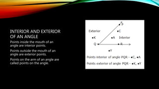 Points inside the mouth of an
angle are interior points.
Points outside the mouth of an
angle are exterior points.
Points on the arm of an angle are
called points on the angle.
INTERIOR AND EXTERIOR
OF AN ANGLE
 
