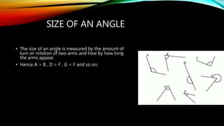 SIZE OF AN ANGLE
• The size of an angle is measured by the amount of
turn or rotation of two arms and how by how long
the arms appear.
• Hence A > B , D > F , G < F and so on.
 