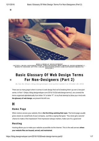 12/1/2016 Basic Glossary Of Web Design Terms For Non­Designers (Part 2)
https://blog.designveloper.com/2016/10/28/web­design­terms­part2/ 1/7

Basic Glossary Of Web Design Terms
For Non-Designers (Part 2)
There are so many jargon when it comes to web design that we’re breaking them up over a two-part
series. In Part 1 (https://blog.designveloper.com/2016/10/26/web-design-terms/), we covered the
terms organized alphabetically from letter “A” to letter “F”. In my ៗ�nal attempt to blow your mind with
the glossary of web design, we present the left one.
H
H o me Page
When visitors access your website, this is the 韛�rst thing catching their eyes. The home page usually
gives viewer an overall look of your company. Just like a saying that goes: “You never get a second
chance to make a ៗ�rst impression”, ៗ�rst impression always matters, make sure it’s a good one!
H o s ting
Hosting allows you to make your website accessible via the internet. This is the web servers where
your website 韛�les are housed, served, and maintained.
W E B & M O B I L E D E V E L O P M E N T
( H T T P S : / / B L O G . D E S I G N V E L O P E R . C O M / C A T E G O R Y / W E B - M O B I L E - D E V E L O P M E N T / ) ,
W E B S I T E D E S I G N ( H T T P S : / / B L O G . D E S I G N V E L O P E R . C O M / C A T E G O R Y / W E B S I T E -
D E S I G N / )
B y Va n D o ( h t t p s : // b l o g . d e s i g n v e l o p e r. c o m / a u t h o r / v a n d o / ) o n O c t o b e r 2 8 , 2 0 1 6


 