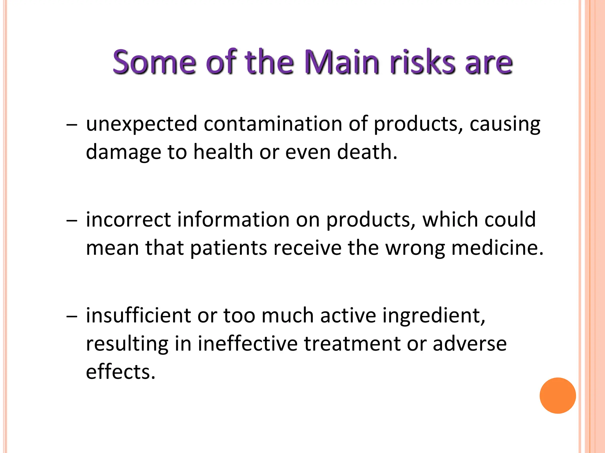 Some of the Main risks are
– unexpected contamination of products, causing
damage to health or even death.
– incorrect information on products, which could
mean that patients receive the wrong medicine.
– insufficient or too much active ingredient,
resulting in ineffective treatment or adverse
effects.
 