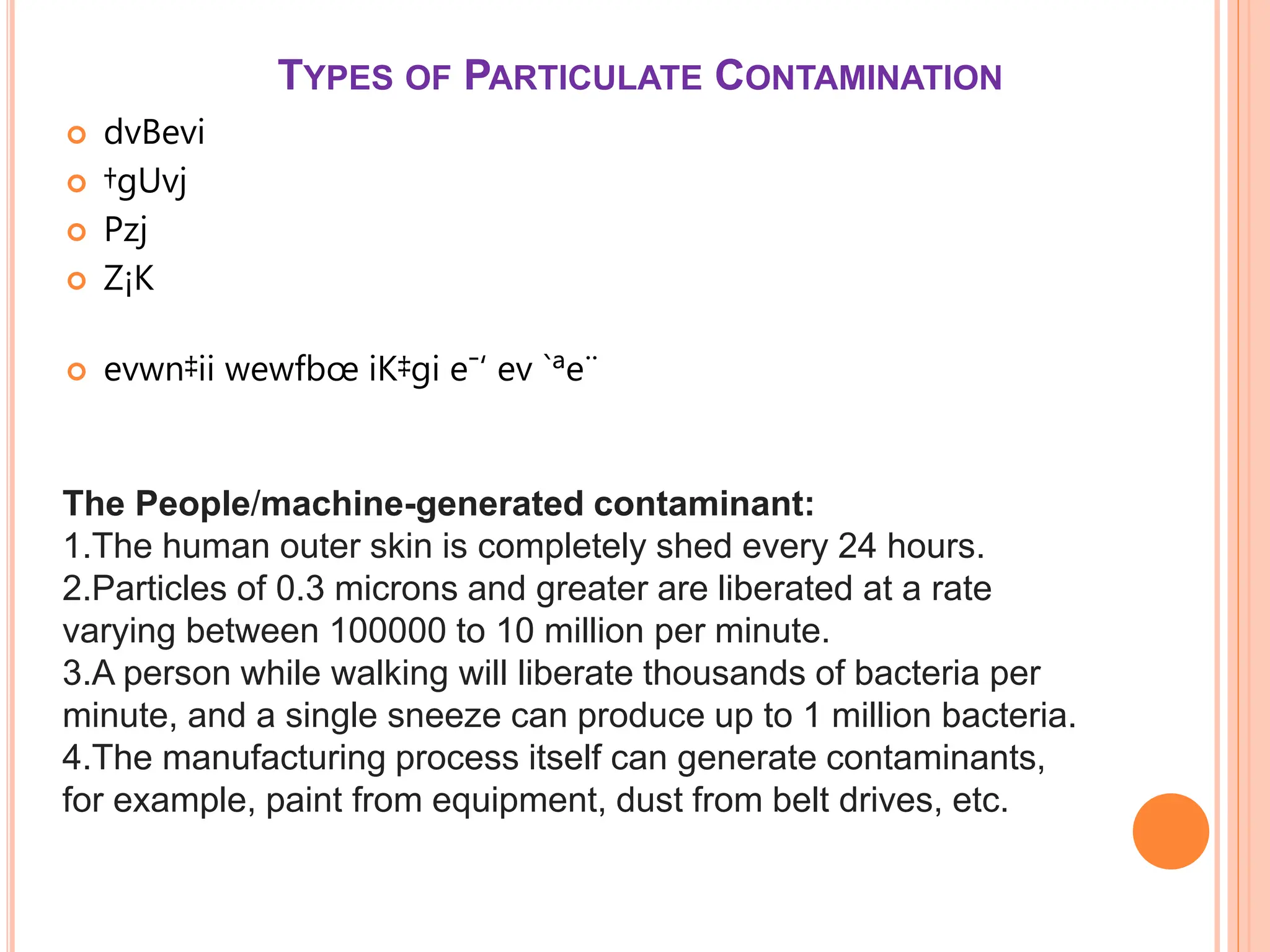 TYPES OF PARTICULATE CONTAMINATION
 dvBevi
 †gUvj
 Pzj
 Z¡K
 evwn‡ii wewfbœ iK‡gi e¯‘ ev `ªe¨
The People/machine-generated contaminant:
1.The human outer skin is completely shed every 24 hours.
2.Particles of 0.3 microns and greater are liberated at a rate
varying between 100000 to 10 million per minute.
3.A person while walking will liberate thousands of bacteria per
minute, and a single sneeze can produce up to 1 million bacteria.
4.The manufacturing process itself can generate contaminants,
for example, paint from equipment, dust from belt drives, etc.
 