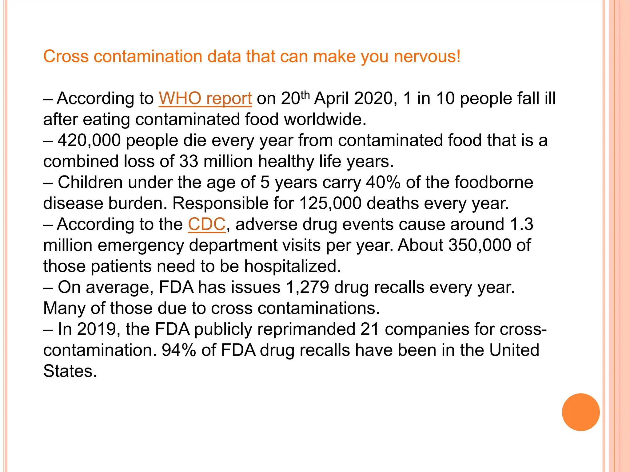 Cross contamination data that can make you nervous!
– According to WHO report on 20th April 2020, 1 in 10 people fall ill
after eating contaminated food worldwide.
– 420,000 people die every year from contaminated food that is a
combined loss of 33 million healthy life years.
– Children under the age of 5 years carry 40% of the foodborne
disease burden. Responsible for 125,000 deaths every year.
– According to the CDC, adverse drug events cause around 1.3
million emergency department visits per year. About 350,000 of
those patients need to be hospitalized.
– On average, FDA has issues 1,279 drug recalls every year.
Many of those due to cross contaminations.
– In 2019, the FDA publicly reprimanded 21 companies for cross-
contamination. 94% of FDA drug recalls have been in the United
States.
 