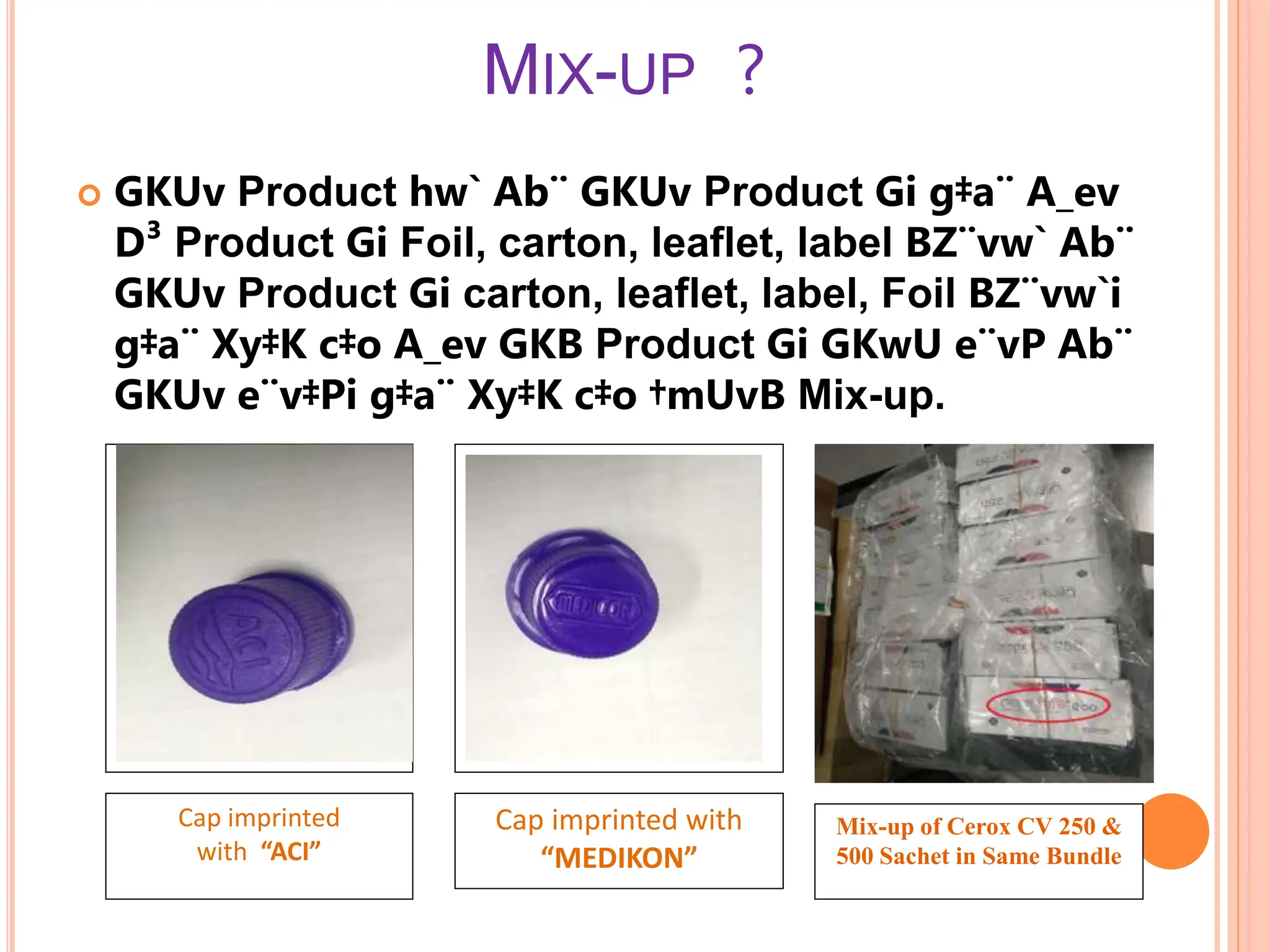 MIX-UP ?
 GKUv Product hw` Ab¨ GKUv Product Gi g‡a¨ A_ev
D³ Product Gi Foil, carton, leaflet, label BZ¨vw` Ab¨
GKUv Product Gi carton, leaflet, label, Foil BZ¨vw`i
g‡a¨ Xy‡K c‡o A_ev GKB Product Gi GKwU e¨vP Ab¨
GKUv e¨v‡Pi g‡a¨ Xy‡K c‡o †mUvB Mix-up.
Cap imprinted
with “ACI”
Cap imprinted with
“MEDIKON”
Mix-up of Cerox CV 250 &
500 Sachet in Same Bundle
 