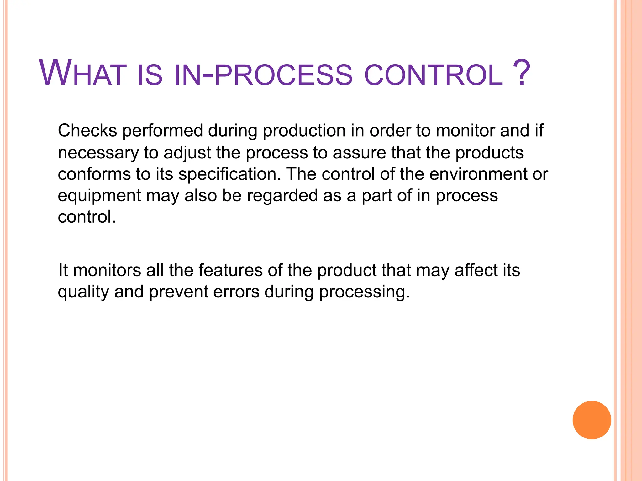 WHAT IS IN-PROCESS CONTROL ?
Checks performed during production in order to monitor and if
necessary to adjust the process to assure that the products
conforms to its specification. The control of the environment or
equipment may also be regarded as a part of in process
control.
It monitors all the features of the product that may affect its
quality and prevent errors during processing.
 