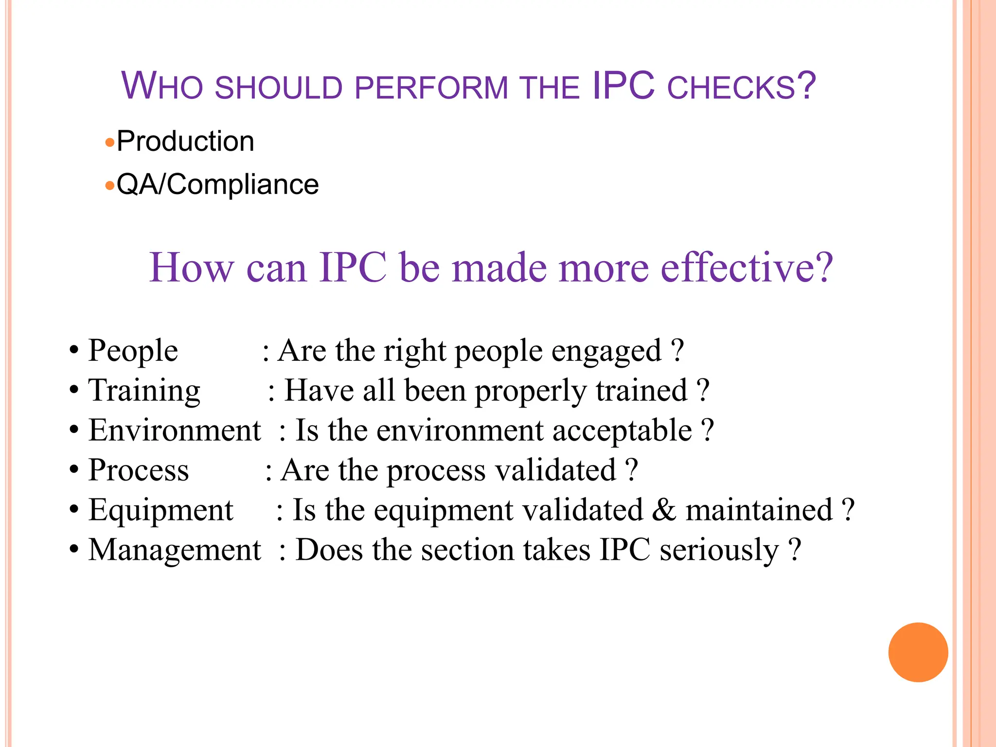 WHO SHOULD PERFORM THE IPC CHECKS?
Production
QA/Compliance
How can IPC be made more effective?
• People : Are the right people engaged ?
• Training : Have all been properly trained ?
• Environment : Is the environment acceptable ?
• Process : Are the process validated ?
• Equipment : Is the equipment validated & maintained ?
• Management : Does the section takes IPC seriously ?
 