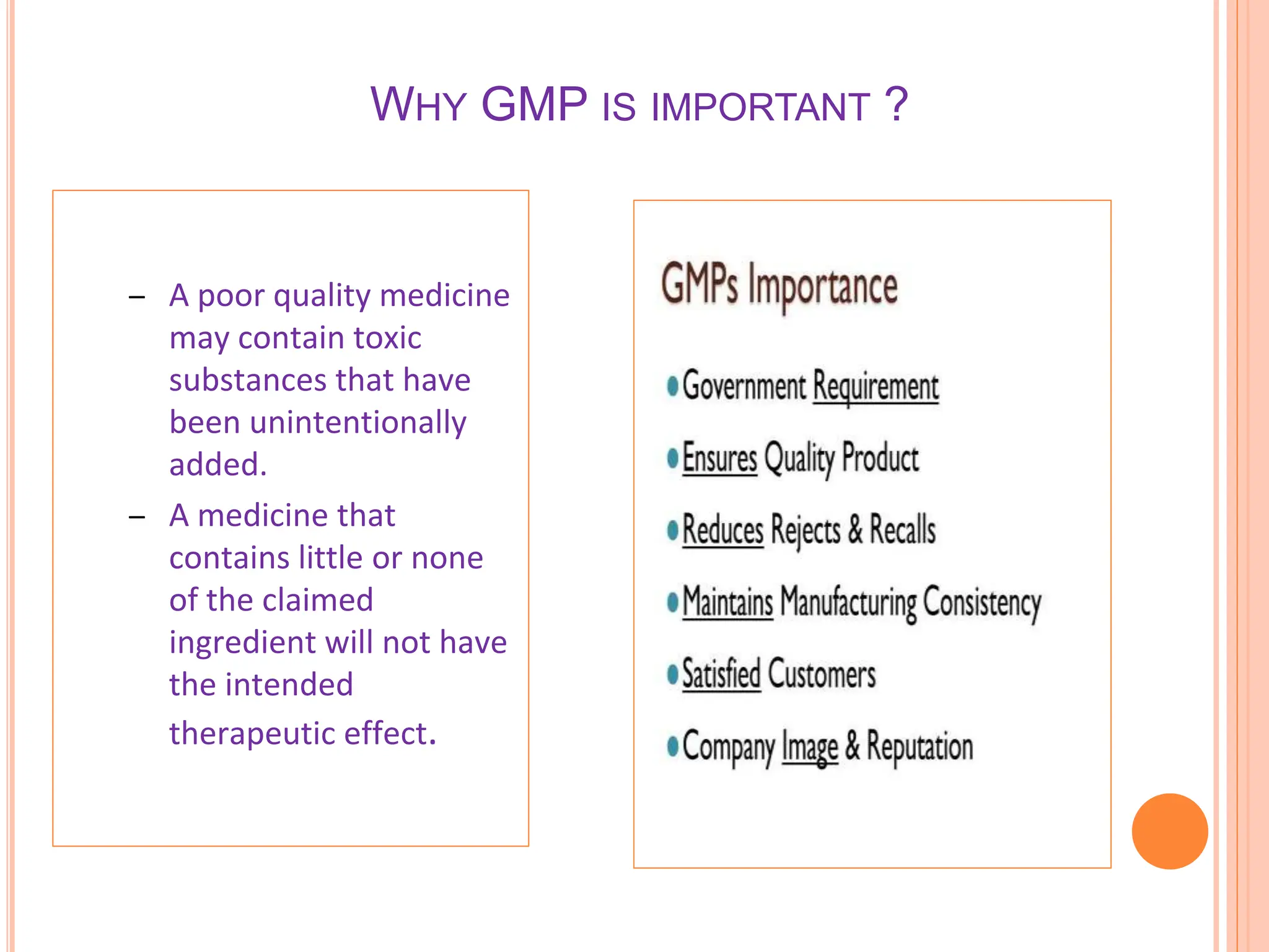 WHY GMP IS IMPORTANT ?
– A poor quality medicine
may contain toxic
substances that have
been unintentionally
added.
– A medicine that
contains little or none
of the claimed
ingredient will not have
the intended
therapeutic effect.
 