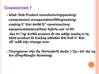 CHANGEOVER ?
 bZzb †Kvb Product manufacturing/packing/
compression/ encapsulation/filling/sealing/
coating ïi“ Kivi Av‡M D³ room/machine/
equipment/balance/floor fvjfv‡e cwi¯‹vi K‡i
Ges H i“‡gi Av‡Mi product Gi me wKQz mwi‡q w`‡q
bZzb product Gi hveZxq wRwbm G‡b KvR ïi“ Kivi
cÖ¯‘wZB n‡jv change over.
 Changeover n‡jv Jla †Kv¤úvbx‡Z AwZe ¸i“Z¡c~b© Aa¨vq
hvi cÖ‡qvRbxqZv Acwimxg|
 