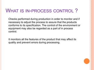 WHAT IS IN-PROCESS CONTROL ?
Checks performed during production in order to monitor and if
necessary to adjust the process to assure that the products
conforms to its specification. The control of the environment or
equipment may also be regarded as a part of in process
control.
It monitors all the features of the product that may affect its
quality and prevent errors during processing.
 