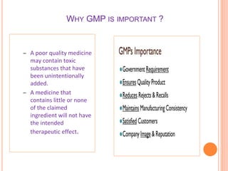 WHY GMP IS IMPORTANT ?
– A poor quality medicine
may contain toxic
substances that have
been unintentionally
added.
– A medicine that
contains little or none
of the claimed
ingredient will not have
the intended
therapeutic effect.
 