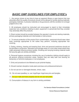BASIC GMP GUIDELINES FOR EMPLOYEE’s
1. Any person shown at any time to have an apparent illness or open lesions that may
adversely affect the quality of products should not be allowed to handle starting materials,
packaging materials, in-process materials or drug products until the condition is no longer
judged to be a risk.
2. All employees should be instructed and encouraged to report to their immediate
supervisor any conditions (relating to plant, equipment or personnel) that they consider
may adversely affect the products.
3. Direct contact should be avoided between the operator’s hands and starting materials,
primary packaging materials and intermediate or bulk product.
4. To ensure protection of the product from contamination, personnel should wear clean
body coverings appropriate to the duties they perform, including appropriate hair
covering.
5. Eating, drinking, chewing and keeping food, drink and personal medicines should not
be permitted in production, laboratory and storage areas or in any other areas where they
might adversely influence product quality. Smoking and carrying smoking material inside
the security gate are strictly prohibited.
6. Personal hygiene procedures including the use of protective clothing should apply to
all persons entering production areas, whether they are daily bath and shaving for
temporary or full-time employees or non-employees.
7. Entry exit procedure to be followed as per pictorial display.
8. Should maintain discipline inside plant premises and professional behavior.
9. Do not use torn or damaged dresses, shoes, caps.
10. Do not wear jewellery i.e. ear rings/finger rings/nose pins and bangles.
11. Cut your nails and hairs properly and do not use nail polish.
12. Consumption of tobacco in any form is strictly prohibited.
For Sanctus Global Formulations Limited
Human Resource Department
 