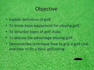 Objective   Explain definition of golf. To know basic equipment for playing golf. To describe types of golf clubs.  To discuss the advantage playing golf. Demonstrate  technique how to grip a golf club and how to do a basic golf swing 
