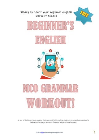 ©2020www.kopitiamenglish.blogspot.com
Ready to start your beginner english
workout today?
It's time to find out!
A set of 5 different level workout routines using light multiple choice and subjective questions to
help you check your grammar fats and help you to get started.
 