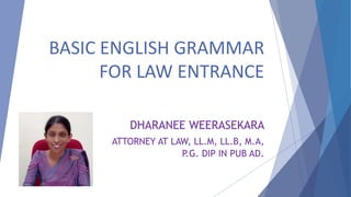 BASIC ENGLISH GRAMMAR
FOR LAW ENTRANCE
DHARANEE WEERASEKARA
ATTORNEY AT LAW, LL.M, LL.B, M.A,
P.G. DIP IN PUB AD.
 