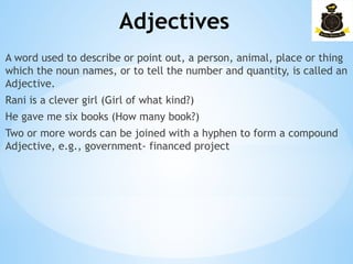 Adjectives
­
A word used to describe or point out, a person, animal, place or thing
which the noun names, or to tell the number and quantity, is called an
Adjective.
Rani is a clever girl (Girl of what kind?)
He gave me six books (How many book?)
Two or more words can be joined with a hyphen to form a compound
Adjective, e.g., government- financed project
 