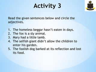 Activity 3­
Read the given sentences below and circle the
adjectives.
1. The homeless beggar hasn’t eaten in days.
2. The fox is a sly animal.
3. Mary had a little lamb.
4. The selfish giant didn’t allow the children to
enter his garden.
5. The foolish dog barked at its reflection and lost
its food.
 