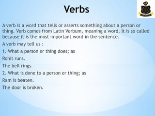 Verbs
­
A verb is a word that tells or asserts something about a person or
thing. Verb comes from Latin Verbum, meaning a word. It is so called
because it is the most important word in the sentence.
A verb may tell us :
1. What a person or thing does; as
Rohit runs.
The bell rings.
2. What is done to a person or thing; as
Ram is beaten.
The door is broken.
 