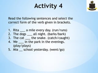 Activity 4­
Read the following sentences and select the
correct form of the verb given in brackets.
1. Rita ___ a mile every day. (run/runs)
2. The dogs ___ all night. (barks/bark)
3. The cat ___ the snake. (catch/caught)
4. We ___ in the park in the evenings.
(play/plays)
5. Mia __ school yesterday. (went/go)
 