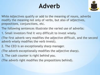 Adverb
­
While Adjectives qualify or add to the meaning of nouns, adverbs
modify the meaning not only of verbs, but also of adjectives,
prepositions, conjunctions, etc.
The following sentences illustrate the varied use of adverbs:
1. Small investors find it very difficult to invest wisely.
(The first adverb very modifies the adjective difficult, and the second
adverb wisely modifies the verb invest).
2. The CEO is an exceptionally sharp manager.
(The adverb exceptionally modifies the adjective sharp).
3. The cash counter is right behind you.
(The adverb right modifies the prepositions behind).
 