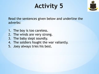 Activity 5
Read the sentences given below and underline the
adverbs:
1. The boy is too careless.
2. The winds are very strong.
3. The baby slept soundly.
4. The soldiers fought the war valiantly.
5. Joey always tries his best.
 