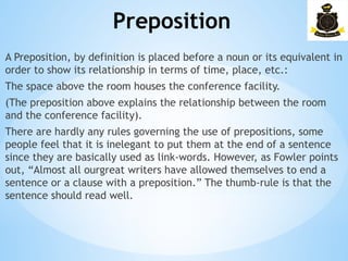 Preposition
­
A Preposition, by definition is placed before a noun or its equivalent in
order to show its relationship in terms of time, place, etc.:
The space above the room houses the conference facility.
(The preposition above explains the relationship between the room
and the conference facility).
There are hardly any rules governing the use of prepositions, some
people feel that it is inelegant to put them at the end of a sentence
since they are basically used as link-words. However, as Fowler points
out, “Almost all ourgreat writers have allowed themselves to end a
sentence or a clause with a preposition.” The thumb-rule is that the
sentence should read well.
 