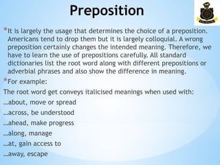 Preposition
­
*It is largely the usage that determines the choice of a preposition.
Americans tend to drop them but it is largely colloquial. A wrong
preposition certainly changes the intended meaning. Therefore, we
have to learn the use of prepositions carefully. All standard
dictionaries list the root word along with different prepositions or
adverbial phrases and also show the difference in meaning.
*For example:
The root word get conveys italicised meanings when used with:
…about, move or spread
…across, be understood
…ahead, make progress
…along, manage
…at, gain access to
…away, escape
 