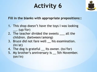 Activity 6
Fill in the blanks with appropriate prepositions::
1. This shop doesn’t have the toys I was looking
__. (up/for)
2. The teacher divided the sweets ___ all the
children. (between/among)
3. Bruce did not fare well __ his examination.
(in/at)
4. The dog is grateful __ its owner. (to/for)
5. My brother’s anniversary is __ 5th November.
(on/in)
 