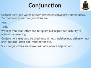 Conjunction
­
Conjunctions join words or even sentences conveying related ideas.
Two commonly used conjunctions are:
•and
•but.
We received your letter and telegram but regret our inability to
attend the meeting.
Conjunctions may also be used in pairs, e.g. neither-nor, either-or, not
only-but also, both-and, whether or etc.
Such conjunctions are known as Correlative Conjunctions
 