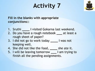 Activity 7
Fill in the blanks with appropriate
conjunctions::
1. Sruthi ____ I visited Gokarna last weekend.
2. Do you have a rough notebook ___ at least a
rough sheet of paper?
3. I did not go to work today ____ I was not
keeping well.
4. She did not like the food, ____ she ate it.
5. I will be leaving tomorrow ___ I am trying to
finish all the pending assignments.
 
