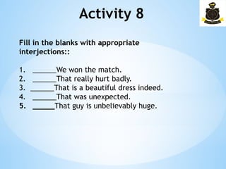 Activity 8
Fill in the blanks with appropriate
interjections::
1. ______We won the match.
2. ______That really hurt badly.
3. ______That is a beautiful dress indeed.
4. ______That was unexpected.
5. _____That guy is unbelievably huge.
 