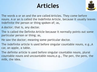 Articles
­
The words a or an and the are called Articles. They come before
nouns. A or an is called the Indefinite Article, because it usually leaves
indefinite the person or thing spoken of; as,
A doctor; that is, any doctor.
The is called the Definite Article because it normally points out some
particular person or thing; as,
He saw the doctor; meaning some particular doctor.
The indefinite article is used before singular countable nouns, e.g.,A
car, an apple, a table.
The definite article is used before singular countable nouns, plural
countable nouns and uncountable nouns,e.g., The pen, the pens, the
milk, the idea.
 