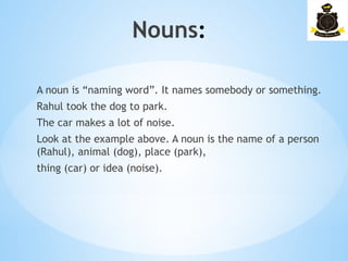 Nouns:­
A noun is “naming word”. It names somebody or something.
Rahul took the dog to park.
The car makes a lot of noise.
Look at the example above. A noun is the name of a person
(Rahul), animal (dog), place (park),
thing (car) or idea (noise).
 