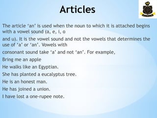 Articles
­
The article ‘an’ is used when the noun to which it is attached begins
with a vowel sound (a, e, i, o
and u). It is the vowel sound and not the vowels that determines the
use of ‘a’ or ‘an’. Vowels with
consonant sound take ‘a’ and not ‘an’. For example,
Bring me an apple
He walks like an Egyptian.
She has planted a eucalyptus tree.
He is an honest man.
He has joined a union.
I have lost a one-rupee note.
 