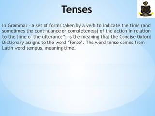 Tenses
­
In Grammar – a set of forms taken by a verb to indicate the time (and
sometimes the continuance or completeness) of the action in relation
to the time of the utterance”; is the meaning that the Concise Oxford
Dictionary assigns to the word ‘Tense’. The word tense comes from
Latin word tempus, meaning time.
 