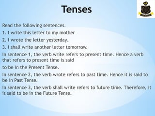Tenses
­
Read the following sentences.
1. I write this letter to my mother
2. I wrote the letter yesterday.
3. I shall write another letter tomorrow.
In sentence 1, the verb write refers to present time. Hence a verb
that refers to present time is said
to be in the Present Tense.
In sentence 2, the verb wrote refers to past time. Hence it is said to
be in Past Tense.
In sentence 3, the verb shall write refers to future time. Therefore, it
is said to be in the Future Tense.
 