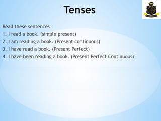 Tenses
­
Read these sentences :
1. I read a book. (simple present)
2. I am reading a book. (Present continuous)
3. I have read a book. (Present Perfect)
4. I have been reading a book. (Present Perfect Continuous)
 