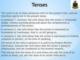 Tenses
­
The verbs in all of these sentences refer to the present time, and are
therefore said to be in the present tense.
In sentence 1, however, the verb shows that the action is mentioned
simply, without anything being said about the completeness or
incompleteness of the action.
In sentence 2, the verb shows that the action is mentioned as
incomplete or continuous, that is, as still going on.
In sentence 3, the verb shows that the action is mentioned as finished,
complete or perfect, at the time of speaking.
The tense of the verb in sentence 4 is said to be Present Perfect
Continuous, because the verb shows that the action is going on
continuously, and not completed at this present moment.
Thus we see that the tense of a verb shows not only the time of an
action or event, but also the state of an action referred to
 